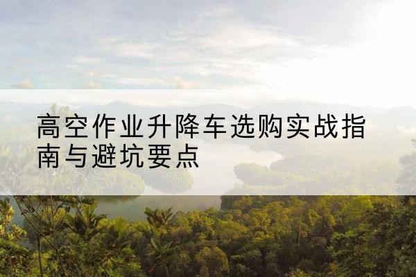 衢州升降车怎么选-高空作业升降车选购实战指南与避坑要点