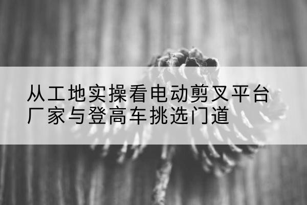 衢州电动剪叉升降平台厂家-从工地实操看电动剪叉平台厂家与登高车挑选门道