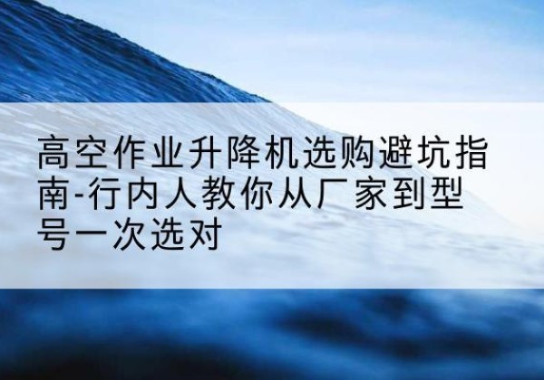 衢州升降平台厂家-高空作业升降机选购避坑指南-行内人教你从厂家到型号一次选对