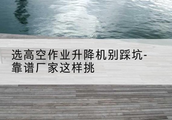 衢州剪叉式升降机厂家-选高空作业升降机别踩坑-靠谱厂家这样挑