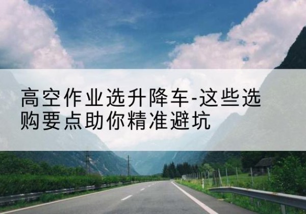 衢州升降车厂家-高空作业选升降车-这些选购要点助你*避坑
