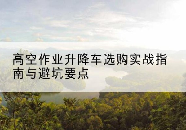 衢州升降车怎么选-高空作业升降车选购实战指南与避坑要点