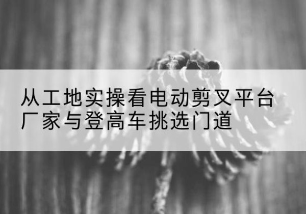 衢州电动剪叉升降平台厂家-从工地实操看电动剪叉平台厂家与登高车挑选门道